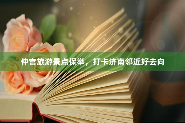 仲宫旅游景点保举,打卡济南邻近好去向
