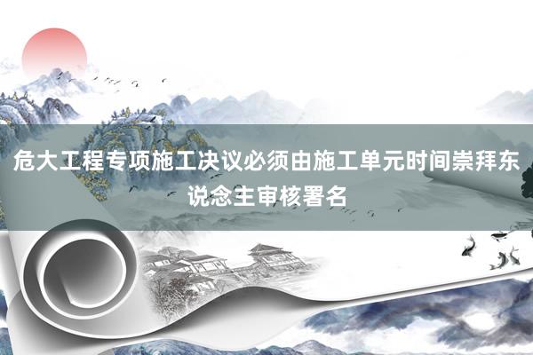 危大工程专项施工决议必须由施工单元时间崇拜东说念主审核署名