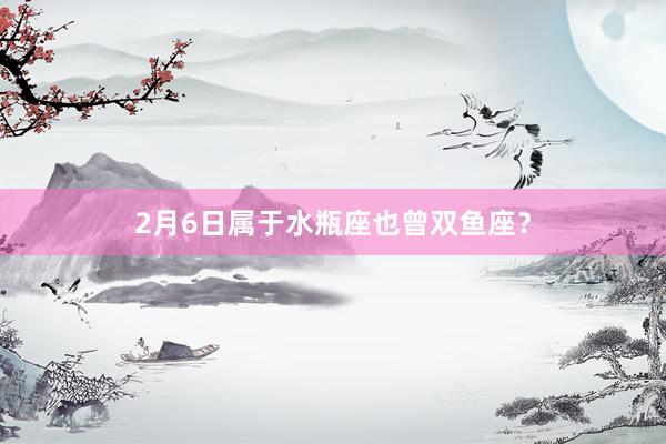 2月6日属于水瓶座也曾双鱼座？