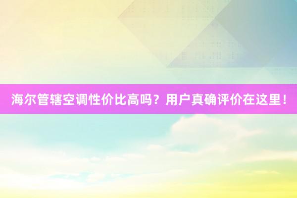 海尔管辖空调性价比高吗?用户真确评价在这里!