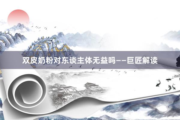 双皮奶粉对东谈主体无益吗——巨匠解读